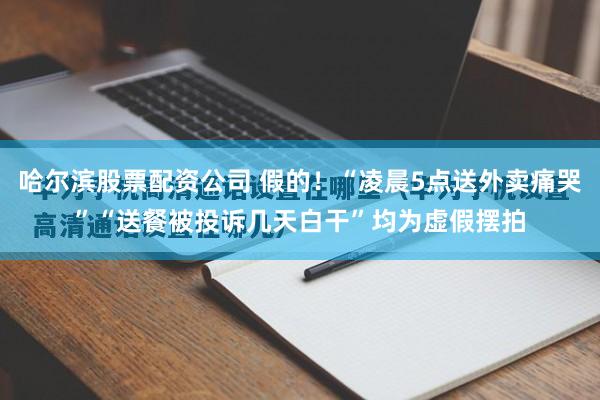 哈尔滨股票配资公司 假的！“凌晨5点送外卖痛哭”“送餐被投诉几天白干”均为虚假摆拍