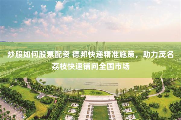 炒股如何股票配资 德邦快递精准施策，助力茂名荔枝快速铺向全国市场