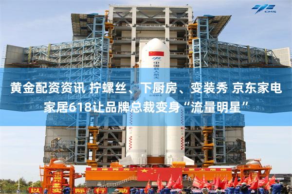 黄金配资资讯 拧螺丝、下厨房、变装秀 京东家电家居618让品牌总裁变身“流量明星”