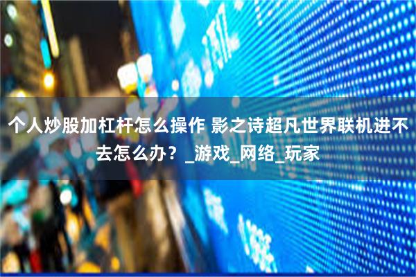 个人炒股加杠杆怎么操作 影之诗超凡世界联机进不去怎么办？_游戏_网络_玩家