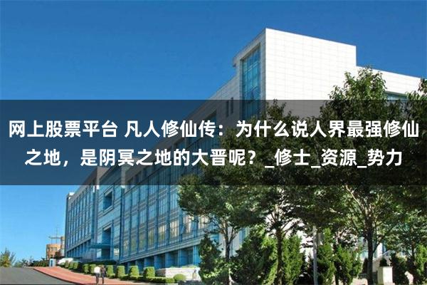 网上股票平台 凡人修仙传：为什么说人界最强修仙之地，是阴冥之地的大晋呢？_修士_资源_势力