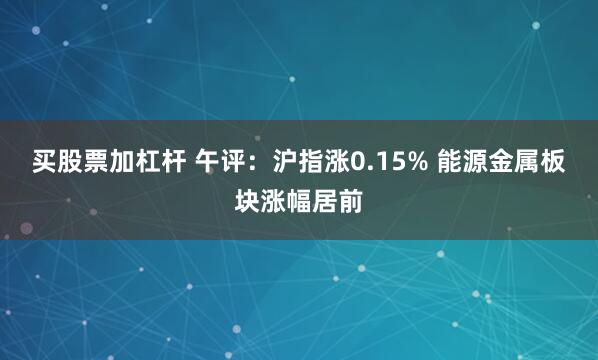 买股票加杠杆 午评：沪指涨0.15% 能源金属板块涨幅居前