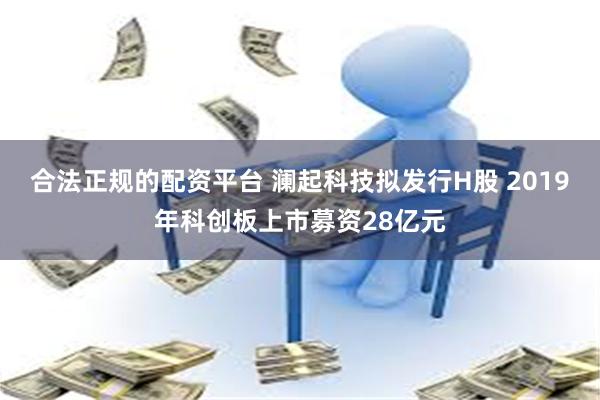 合法正规的配资平台 澜起科技拟发行H股 2019年科创板上市募资28亿元