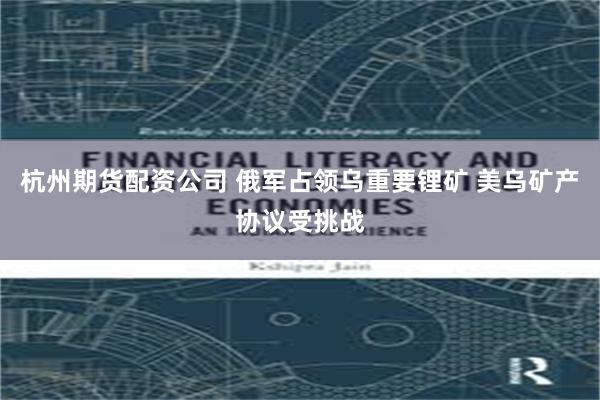 杭州期货配资公司 俄军占领乌重要锂矿 美乌矿产协议受挑战