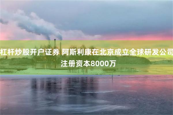 杠杆炒股开户证券 阿斯利康在北京成立全球研发公司  注册资本8000万