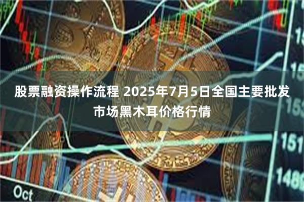 股票融资操作流程 2025年7月5日全国主要批发市场黑木耳价格行情