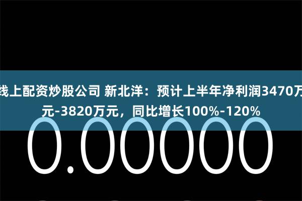 线上配资炒股公司 新北洋：预计上半年净利润3470万元-3820万元，同比增长100%-120%