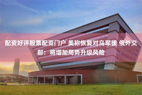 配资好评股票配资门户 美称恢复对乌军援 俄外交部：将增加局势升级风险