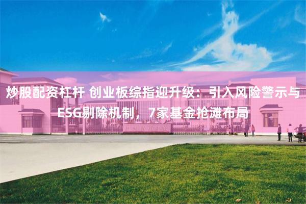 炒股配资杠杆 创业板综指迎升级：引入风险警示与ESG剔除机制，7家基金抢滩布局