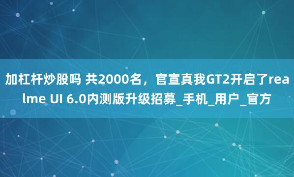 加杠杆炒股吗 共2000名，官宣真我GT2开启了realme UI 6.0内测版升级招募_手机_用户_官方