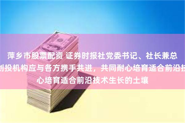 萍乡市股票配资 证券时报社党委书记、社长兼总编辑程国慧：创投机构应与各方携手共进，共同耐心培育适合前沿技术生长的土壤