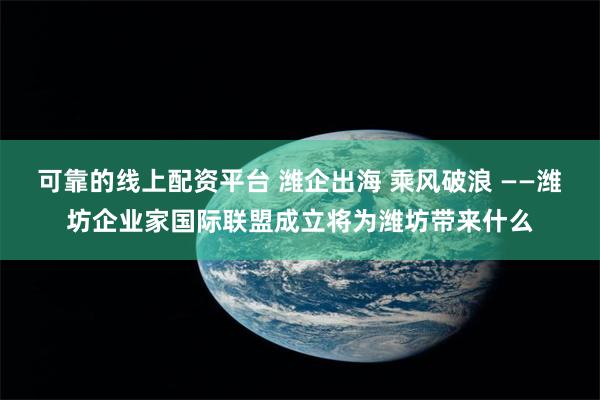 可靠的线上配资平台 潍企出海 乘风破浪 ——潍坊企业家国际联盟成立将为潍坊带来什么
