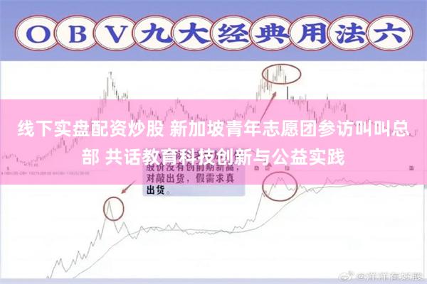 线下实盘配资炒股 新加坡青年志愿团参访叫叫总部 共话教育科技创新与公益实践