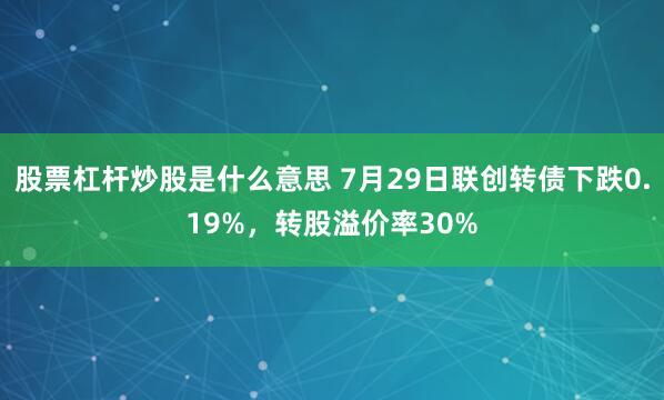股票杠杆炒股是什么意思 7月29日联创转债下跌0.19%，转股溢价率30%