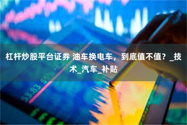 杠杆炒股平台证券 油车换电车，到底值不值？_技术_汽车_补贴