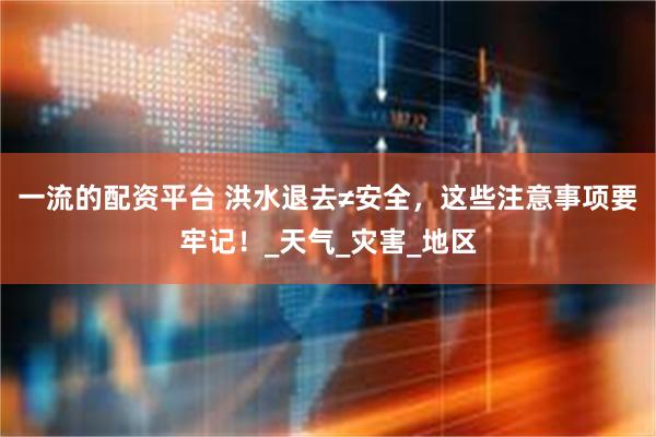 一流的配资平台 洪水退去≠安全，这些注意事项要牢记！_天气_灾害_地区