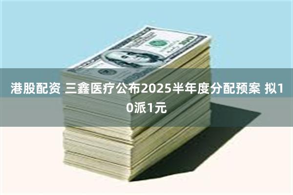 港股配资 三鑫医疗公布2025半年度分配预案 拟10派1元