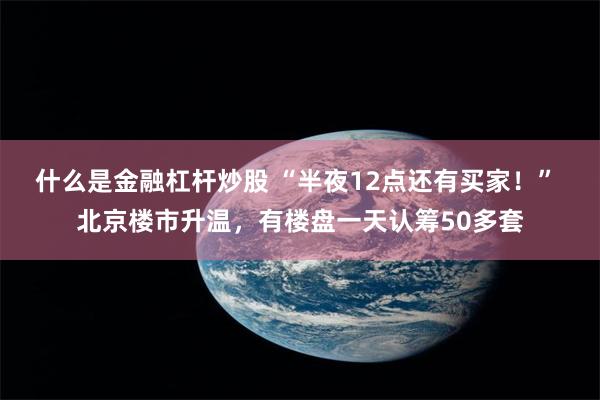 什么是金融杠杆炒股 “半夜12点还有买家！” 北京楼市升温，有楼盘一天认筹50多套
