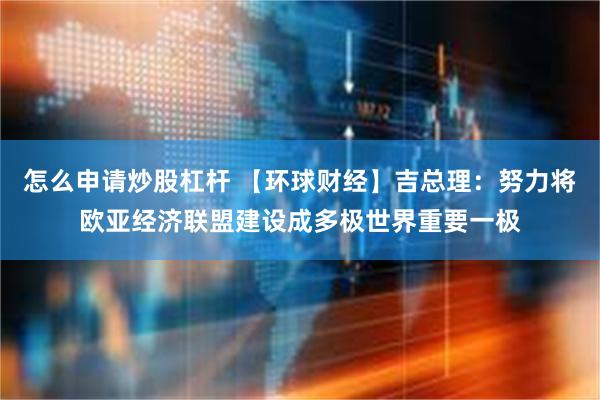 怎么申请炒股杠杆 【环球财经】吉总理：努力将欧亚经济联盟建设成多极世界重要一极