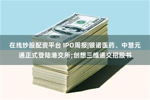 在线炒股配资平台 IPO周报|银诺医药、中慧元通正式登陆港交所;创想三维递交招股书