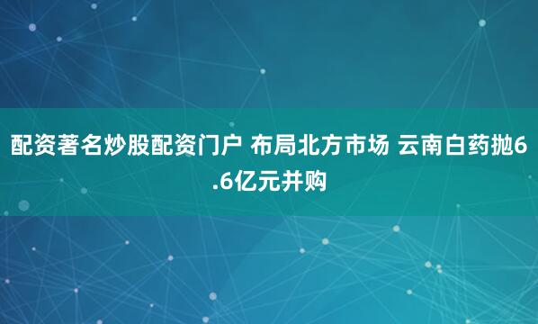 配资著名炒股配资门户 布局北方市场 云南白药抛6.6亿元并购