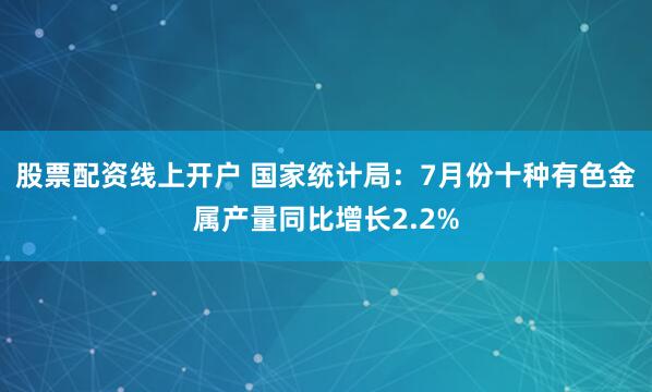 股票配资线上开户 国家统计局：7月份十种有色金属产量同比增长2.2%