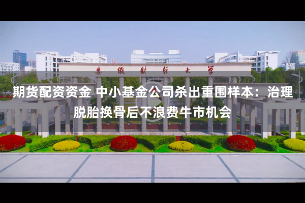 期货配资资金 中小基金公司杀出重围样本：治理脱胎换骨后不浪费牛市机会