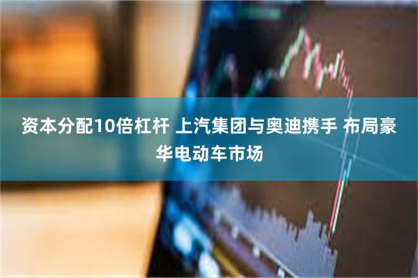 资本分配10倍杠杆 上汽集团与奥迪携手 布局豪华电动车市场