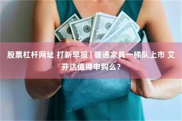 股票杠杆网址 打新早报 | 暖通家具一梯队上市 艾芬达值得申购么？
