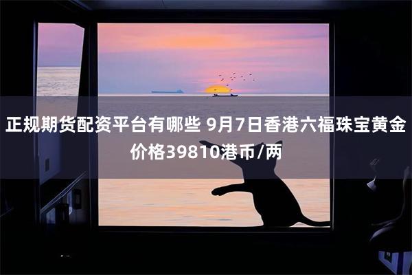 正规期货配资平台有哪些 9月7日香港六福珠宝黄金价格39810港币/两