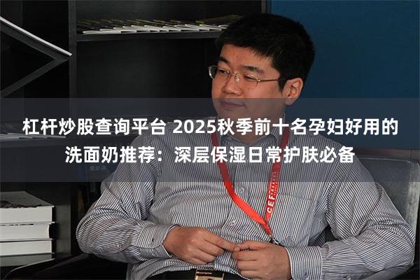杠杆炒股查询平台 2025秋季前十名孕妇好用的洗面奶推荐：深层保湿日常护肤必备