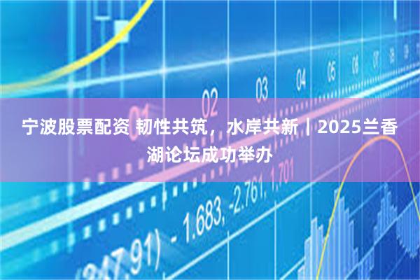 宁波股票配资 韧性共筑，水岸共新｜2025兰香湖论坛成功举办