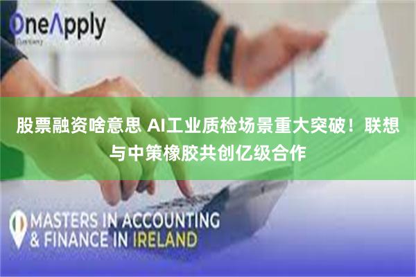 股票融资啥意思 AI工业质检场景重大突破！联想与中策橡胶共创亿级合作