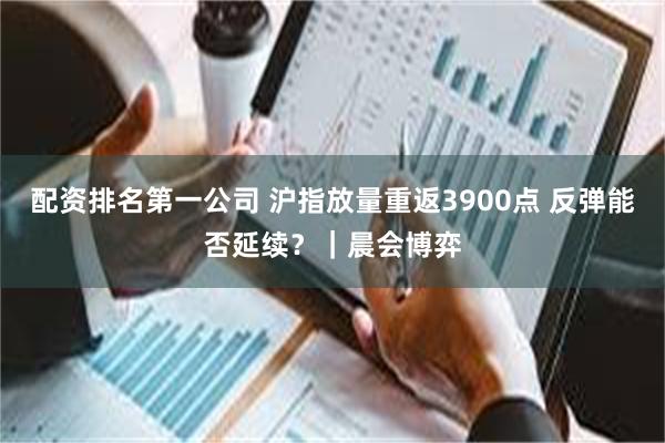 配资排名第一公司 沪指放量重返3900点 反弹能否延续？｜晨会博弈