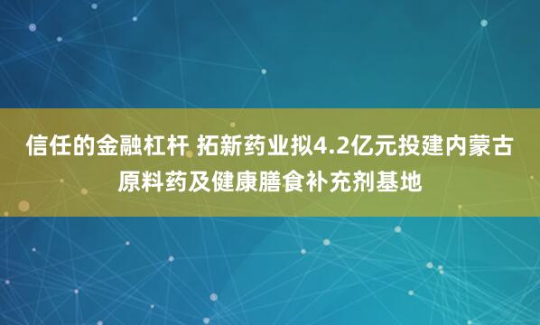 信任的金融杠杆 拓新药业拟4.2亿元投建内蒙古原料药及健康膳食补充剂基地