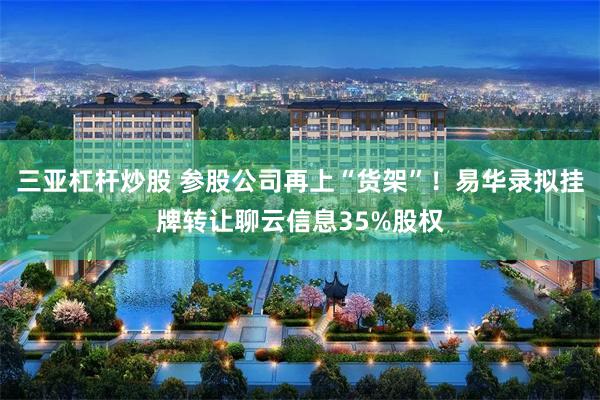 三亚杠杆炒股 参股公司再上“货架”!易华录拟挂牌转让聊云信息35%股权