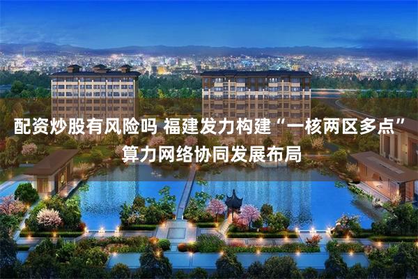 配资炒股有风险吗 福建发力构建“一核两区多点” 算力网络协同发展布局