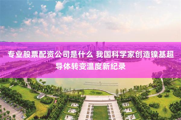 专业股票配资公司是什么 我国科学家创造镍基超导体转变温度新纪录