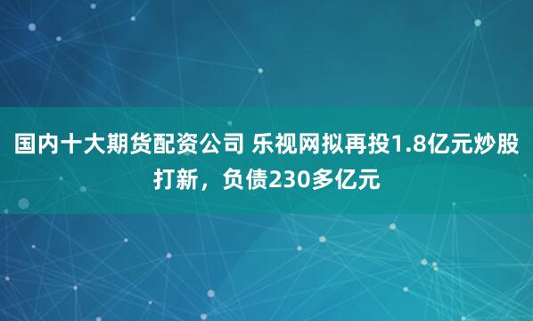 国内十大期货配资公司 乐视网拟再投1.8亿元炒股打新，负债230多亿元
