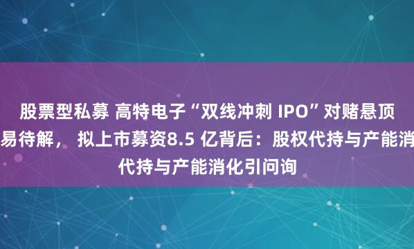 股票型私募 高特电子“双线冲刺 IPO”对赌悬顶、关联交易待解， 拟上市募资8.5 亿背后：股权代持与产能消化引问询