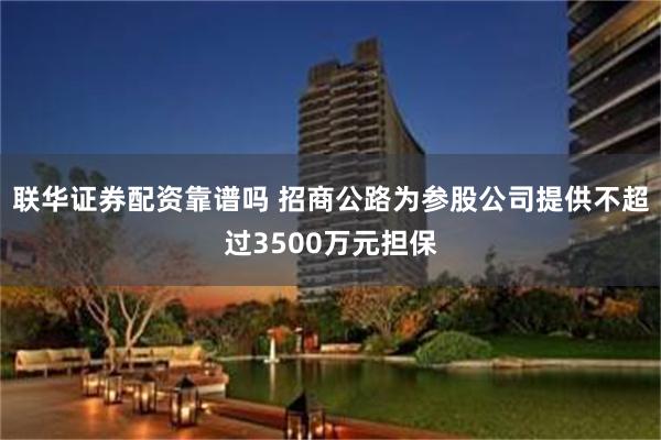 联华证券配资靠谱吗 招商公路为参股公司提供不超过3500万元担保