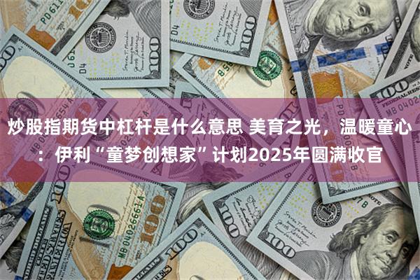炒股指期货中杠杆是什么意思 美育之光，温暖童心：伊利“童梦创想家”计划2025年圆满收官