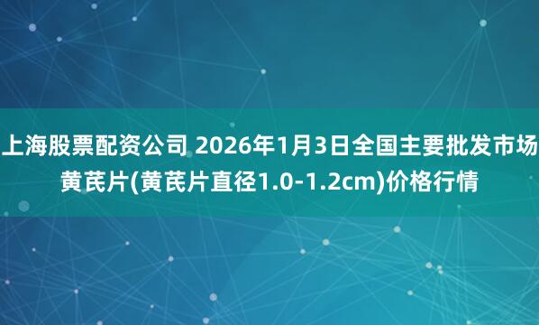 上海股票配资公司 2026年1月3日全国主要批发市场黄芪片(黄芪片直径1.0-1.2cm)价格行情
